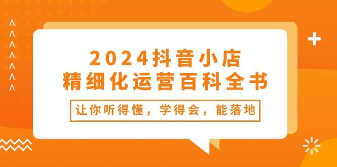 2024抖音小店-精细化运营百科全书：让你听得懂，学得会，能落地(34节课-南友云赚