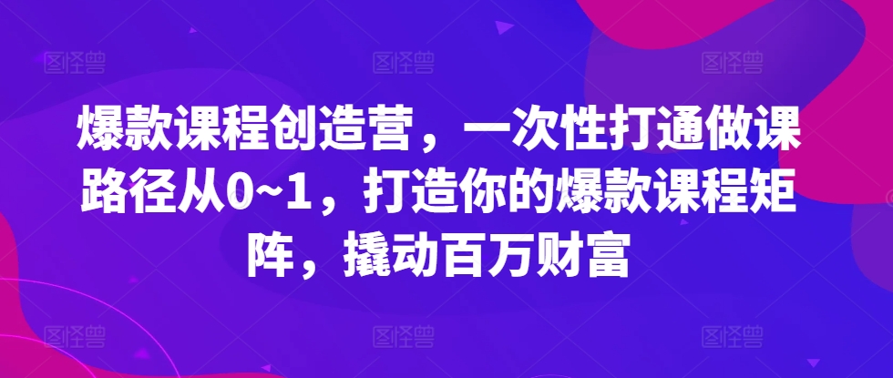 爆款课程创造营，​一次性打通做课路径从0~1，打造你的爆款课程矩阵，撬动百万财富-南友云赚