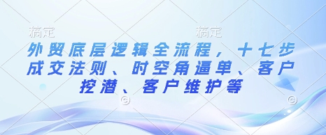 外贸底层逻辑全流程，十七步成交法则、时空角逼单、客户挖潜、客户维护等-南友云赚