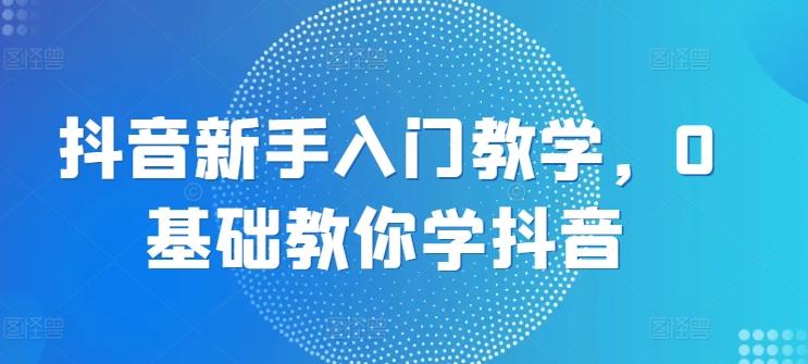 抖音新手入门教学，0基础教你学抖音-南友云赚
