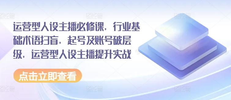 运营型人设主播必修课，行业基础术语扫盲，起号及账号破层级，运营型人设主播提升实战-南友云赚