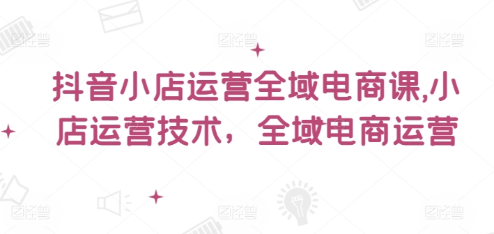 抖音小店运营全域电商课，​小店运营技术，全域电商运营-南友云赚