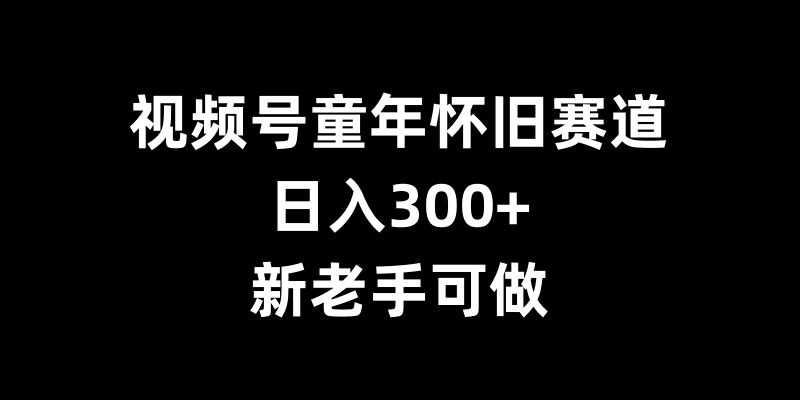 视频号童年怀旧赛道，日入300+，新老手可做【揭秘】-南友云赚