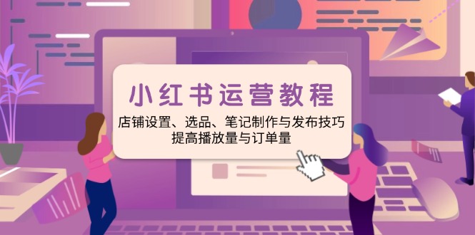 小红书运营教程：店铺设置、选品、笔记制作与发布技巧、提高播放量与订…-南友云赚