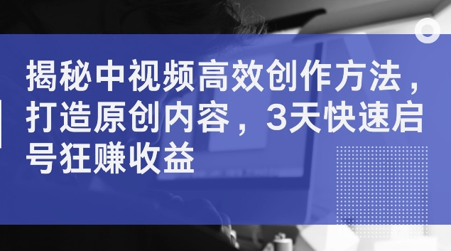 揭秘中视频高效创作方法，打造原创内容，3天快速启号狂赚收益【揭秘】-南友云赚