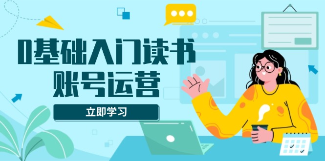 0基础入门读书账号运营，系统课程助你解决素材、流量、变现等难题-南友云赚
