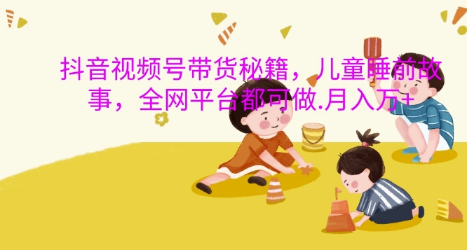 抖音视频号带货秘籍，儿童睡前故事，全网平台都可做，月入过W【揭秘】-南友云赚