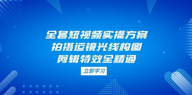全套短视频实操方案，拍摄运镜光线构图，剪辑特效全精通-南友云赚