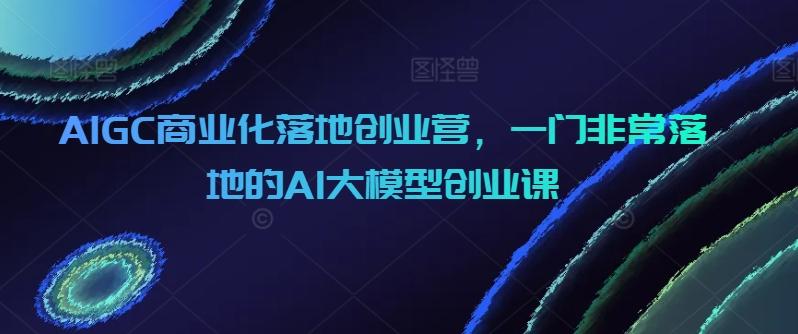 AIGC商业化落地创业营，一门非常落地的AI大模型创业课-南友云赚