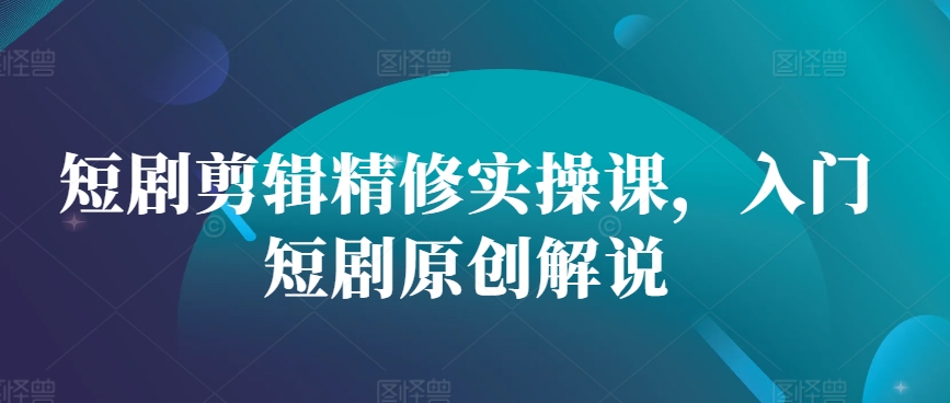 短剧剪辑精修实操课，入门短剧原创解说-南友云赚