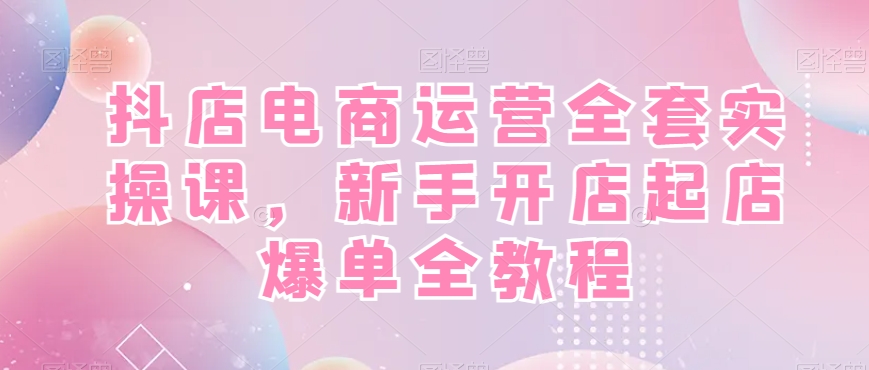 抖店电商运营全套实操课，新手开店起店爆单全教程-南友云赚