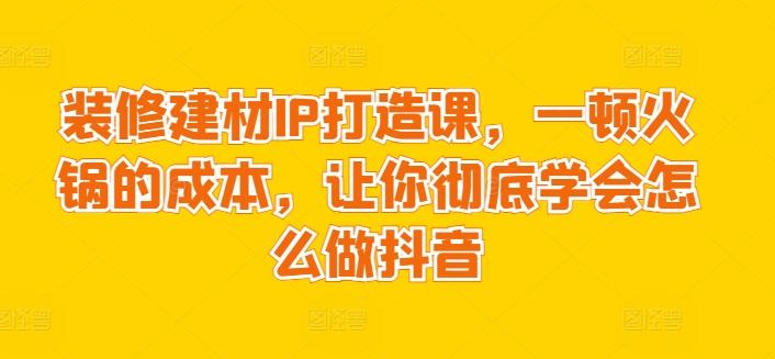装修建材IP打造课，一顿火锅的成本，让你彻底学会怎么做抖音-南友云赚