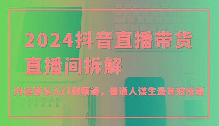 2024抖音直播带货直播间拆解，抖运营从入门到精通，普通人谋生最有效技能-南友云赚