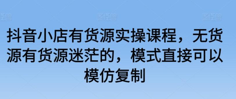 抖音小店有货源实操课程，无货源有货源迷茫的，模式直接可以模仿复制-南友云赚