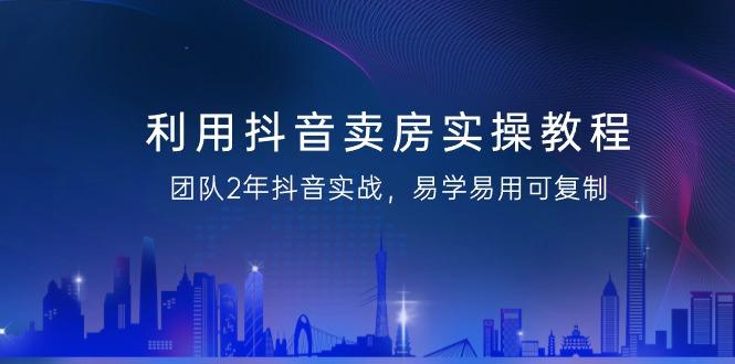 利用抖音-卖房实操教程，团队2年抖音实战，易学易用可复制(43节无水印)-南友云赚