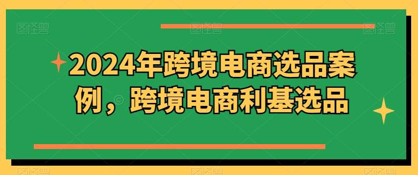 2024年跨境电商选品案例，跨境电商利基选品(更新)-南友云赚