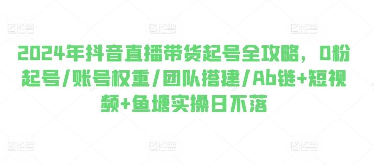 2024年抖音直播带货起号全攻略，0粉起号/账号权重/团队搭建/Ab链+短视频+鱼塘实操日不落-南友云赚