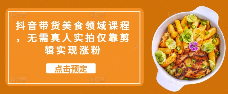 抖音带货美食领域课程，无需真人实拍仅靠剪辑实现涨粉-南友云赚