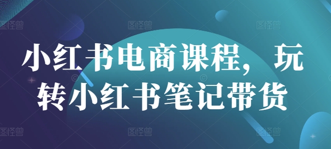 小红书电商课程，玩转小红书笔记带货-南友云赚