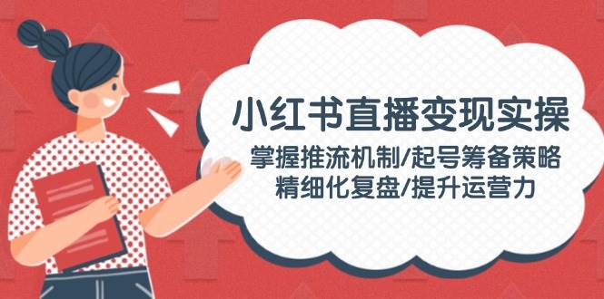 小红书直播变现实操：掌握推流机制/起号筹备策略/精细化复盘/提升运营力-南友云赚