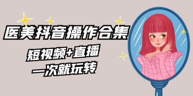美业全干货·生美·医美抖音操作合集，短视频+直播，一次就玩转-南友云赚