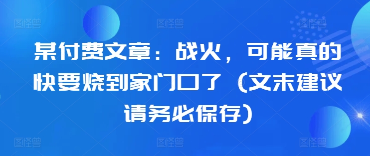 某付费文章：战火，可能真的快要烧到家门口了 (文末建议请务必保存)-南友云赚