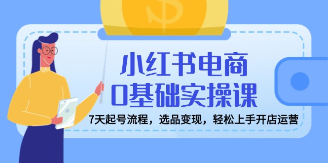 小红书电商0基础实操课，7天起号流程，选品变现，轻松上手开店运营-南友云赚