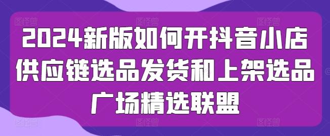 2024新版如何开抖音小店供应链选品发货和上架选品广场精选联盟-南友云赚