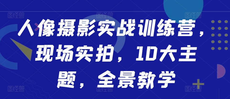 人像摄影实战训练营，现场实拍，10大主题，全景教学-南友云赚