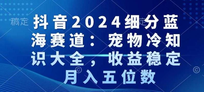 抖音2024细分蓝海赛道：宠物冷知识大全，收益稳定，月入五位数【揭秘】-南友云赚