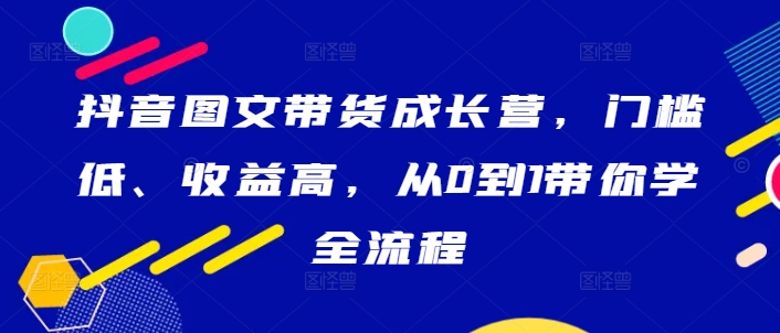 抖音图文带货成长营，门槛低、收益高，从0到1带你学全流程-南友云赚