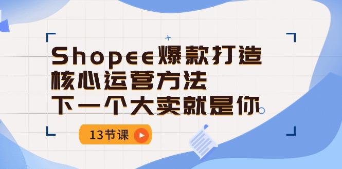 Shopee-爆款打造核心运营方法，下一个大卖就是你(13节课-南友云赚