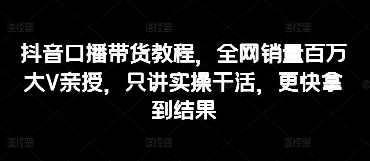 抖音口播带货教程，全网销量百万大V亲授，只讲实操干活，更快拿到结果-南友云赚