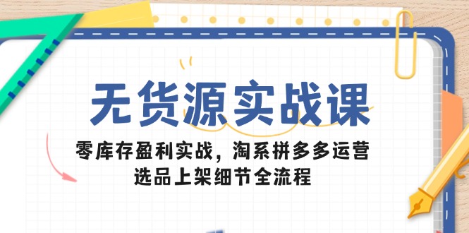 无货源实战课：零库存盈利实战，淘系拼多多运营，选品上架细节全流程-南友云赚