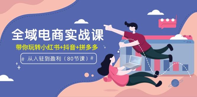 (9529期)全域电商实战课：从入驻到盈利，带你玩转小红书+抖音+拼多多(80节课)-南友云赚