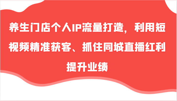 养生门店个人IP流量打造，利用短视频精准获客、抓住同城直播红利提升业绩(57节)-南友云赚