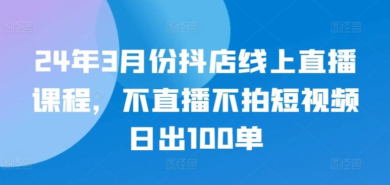 24年3月份抖店线上直播课程，不直播不拍短视频日出100单-南友云赚