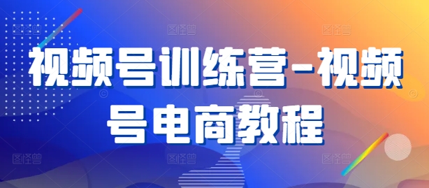 视频号训练营-视频号电商教程-南友云赚