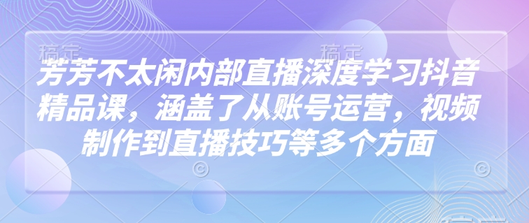 芳芳不太闲内部直播深度学习抖音精品课，涵盖了从账号运营，视频制作到直播技巧等多个方面-南友云赚