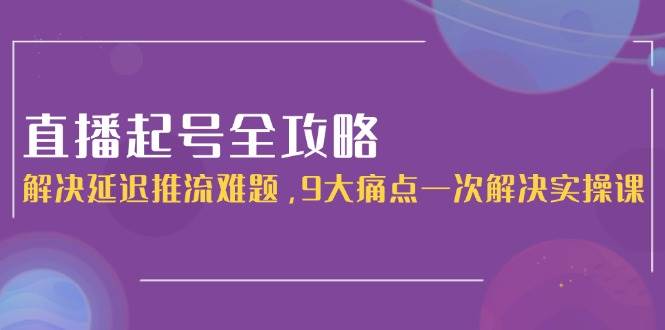 直播起号全攻略：解决延迟推流难题，9大痛点一次解决实操课-南友云赚