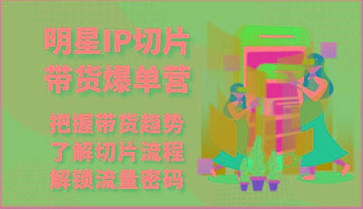 明星IP切片带货爆单营-把握带货趋势，了解切片流程，解锁流量密码(69节)-南友云赚