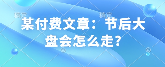某付费文章：节后大盘会怎么走?-南友云赚