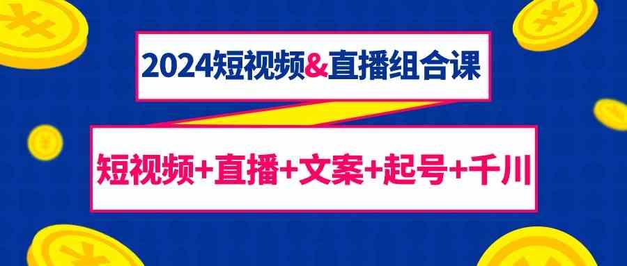 2024短视频&直播组合课：短视频+直播+文案+起号+千川(67节课)-南友云赚