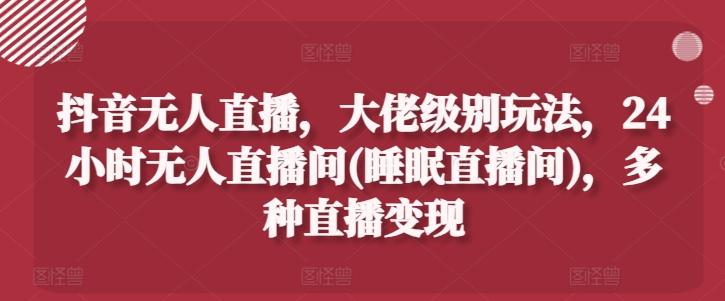 抖音无人直播，大佬级别玩法，24小时无人直播间(睡眠直播间)，多种直播变现【揭秘】-南友云赚