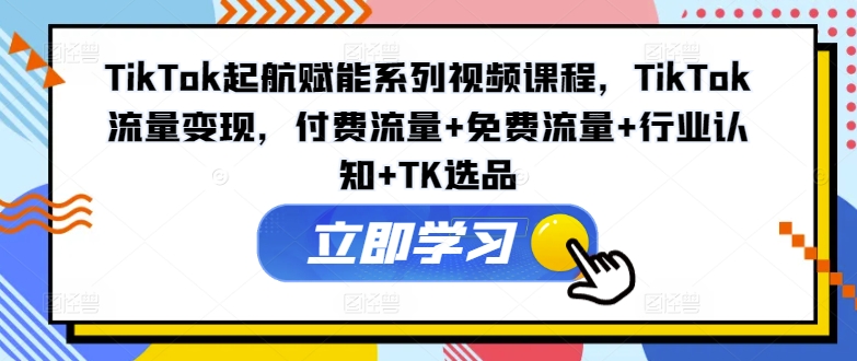 TikTok起航赋能系列视频课程，TikTok流量变现，付费流量+免费流量+行业认知+TK选品-南友云赚