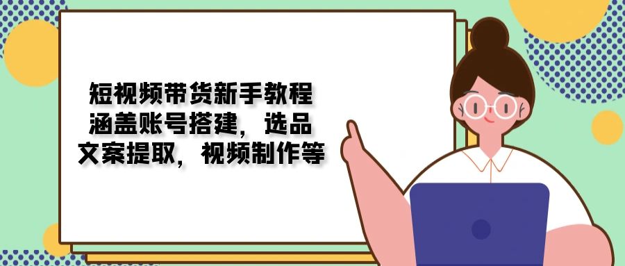 短视频带货新手教程：涵盖账号搭建，选品，文案提取，视频制作等-南友云赚