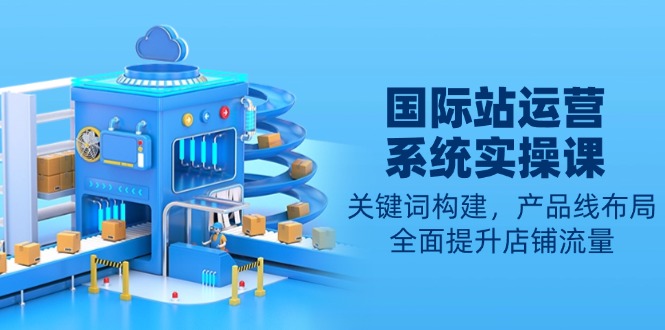 国际站运营系统实操课：关键词构建，产品线布局，全面提升店铺流量-南友云赚