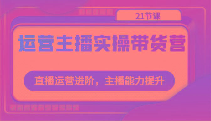 运营主播实操带货营：直播运营进阶，主播能力提升(21节课)-南友云赚