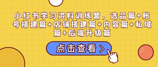 小红书学习资料训练营，选品篇+账号搭建篇+店铺搭建篇+内容篇+私域篇+后端升级篇-南友云赚