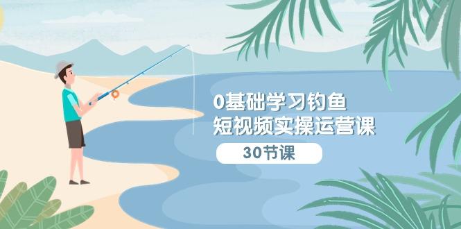 (9672期)0基础学习钓鱼短视频实操运营课：认知篇/定位篇/工具篇/内容篇/运营篇-南友云赚